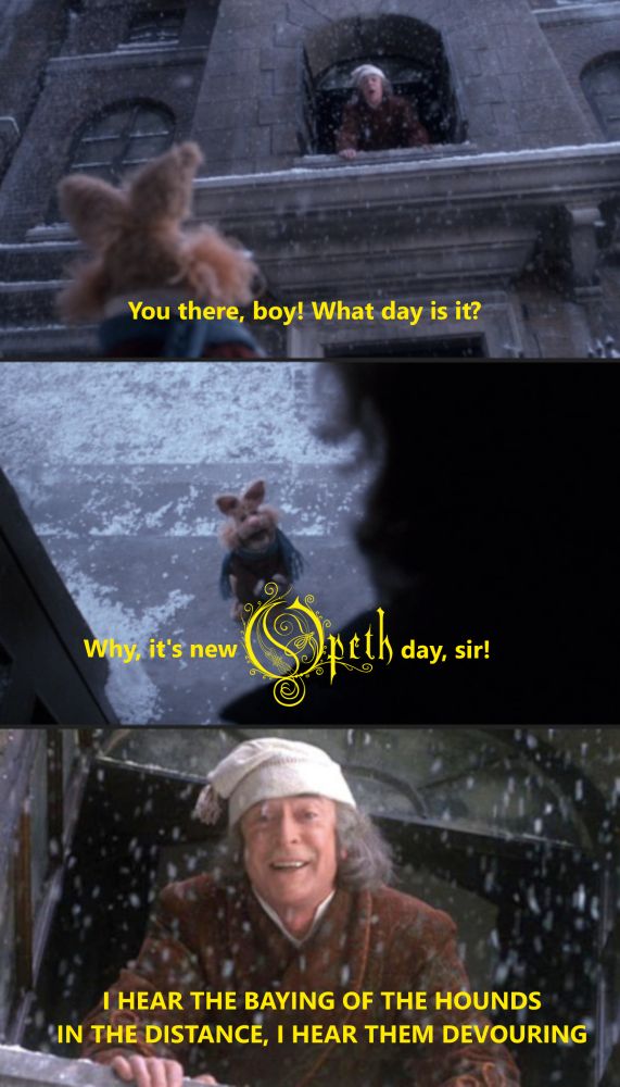 A meme featuring Michael Caine as Ebenezer Scrooge in The Muppet Christmas Carol asking "You there, boy! What day is it?" and getting the response, "why, it's new Opeth day, sir!" Understandably excited, Scrooge responds with the opening lyric to Opeth's song "The Baying of the Hounds" from their 2005 album "Ghost Reveries"