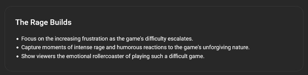 Screenshot du tableau de bord YouTube dans la section PLAN d'un vidéo proposée par IA générative :

The Rage Builds

Focus on the increasing frustration as the game's difficulty escalates.
Capture moments of intense rage and humorous reactions to the game's unforgiving nature.
Show viewers the emotional rollercoaster of playing such a difficult game.