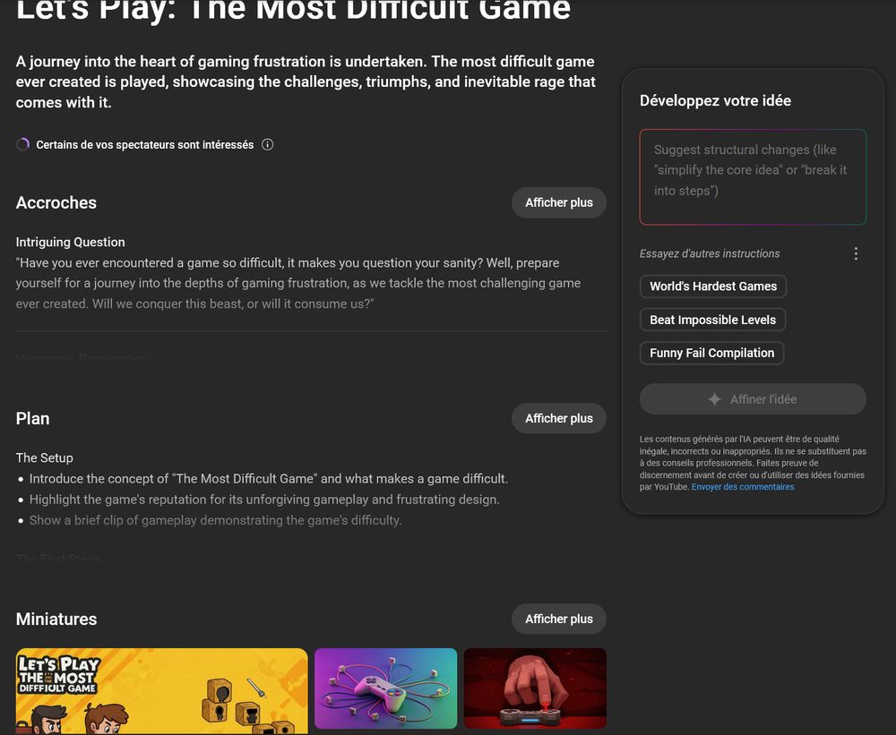 Screenshot du tableau de bord YouTube des détails d'une vidéo proposée par IA générative : 

Let's Play: The Most Difficult Game
A journey into the heart of gaming frustration is undertaken. The most difficult game ever created is played, showcasing the challenges, triumphs, and inevitable rage that comes with it.
(Certains de vos spectateurs sont intéressés)

Accroches :
Intriguing Question
"Have you ever encountered a game so difficult, it makes you question your sanity? Well, prepare yourself for a journey into the depths of gaming frustration, as we tackle the most challenging game ever created. Will we conquer this beast, or will it consume us?"
(Bouton Afficher plus pour + de détails)

Plan
The Setup :
Introduce the concept of "The Most Difficult Game" and what makes a game difficult.
Highlight the game's reputation for its unforgiving gameplay and frustrating design.
Show a brief clip of gameplay demonstrating the game's difficulty.
(Bouton Afficher plus pour + de détails)

En dessous des miniatures sont proposées, en particulier une main à 4 doigts typique des images générées appuyant sur un bouton d'une manette.

A droite, un cadre "Développez votre idée" est dispo où on peut "affiner l'idée" avec l'IA de Google (Gemini). Sous le bouton affiner en petit est visible : Les contenus générés par l'IA peuvent être de qualité inégale, incorrects ou inappropriés. Ils ne se substituent pas à des conseils professionnels. Faites preuve de discernement avant de créer ou d'utiliser des idées fournies par YouTube.  