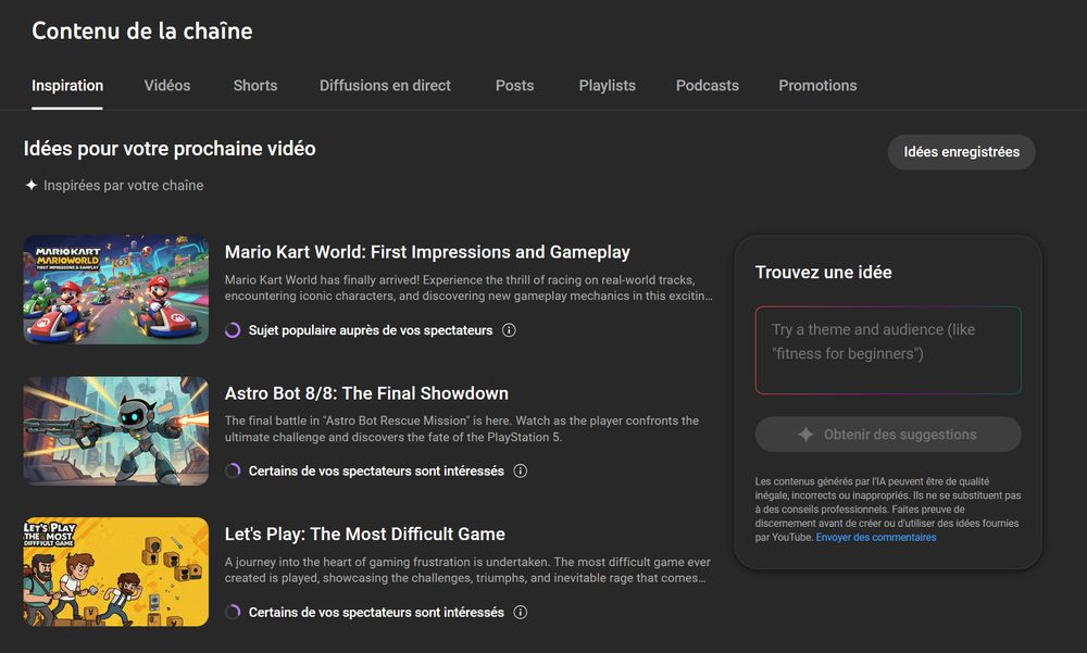 Screenshot de l'onglet "inspiration" du tableau de bord YouTube :

A gauche 3 propositions de vidéo avec titres, miniatures et description.

A droite un cadre "Trouvez une idée" où on peut demander à Gemini l'IA de Google des idées de vidéo. Sous le bouton "Obtenir des suggestions", un texte en petit précise : Les contenus générés par l'IA peuvent être de qualité inégale, incorrects ou inappropriés. Ils ne se substituent pas à des conseils professionnels. Faites preuve de discernement avant de créer ou d'utiliser des idées fournies par YouTube.

Les 3 propositions de vidéo sont : 

- Mario Kart World: First Impressions and Gameplay
Mario Kart World has finally arrived! Experience the thrill of racing on real-world tracks, encountering iconic characters, and discovering new gameplay mechanics in this exciting new installment.
(Sujet populaire auprès de vos spectateurs)
La miniature générée représente des karts de face sur un circuit du jeu mais il y a 2 fois Mario.

- Astro Bot 8/8: The Final Showdown
The final battle in "Astro Bot Rescue Mission" is here. Watch as the player confronts the ultimate challenge and discovers the fate of the PlayStation 5.
(Certains de vos spectateurs sont intéressés)
La miniature générée représente un robot dans une ville futuriste qui tire des lasers avec des armes. La tête du robot ressemble à Astrobot mais pas le corps ni l'univers.

- Let's Play: The Most Difficult Game
A journey into the heart of gaming frustration is undertaken. The most difficult game ever created is played, showcasing the challenges, triumphs, and inevitable rage that comes with it.
(Certains de vos spectateurs sont intéressés)
La miniature générée représente ce qui ressemble à 3 personnages provenant de différents jeux avec différents accessoires. Ils semble partir à l'aventure et semblent déterminés. Le tout est sur fond jaune avec d'autres détails qui ressemble à des bloc de Mario mais c'est pas clair...
