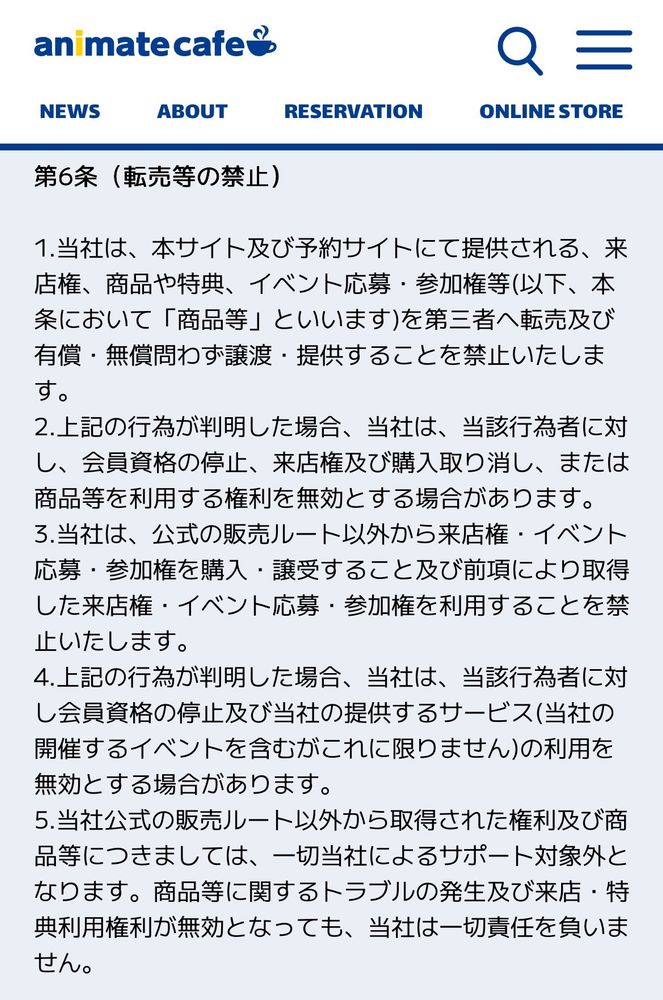 1枚目の画像はアニメイトカフェの新規約で、第6条(転売等の禁止)の項目です。
新しい規約では、アニメイトカフェで提供される商品や特典を第三者へ転売及び無償・有償を問わず譲渡することを禁止しています。
また、上記の行為が判明した場合、会員資格が停止される可能性を示唆しています。