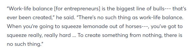 "Work-life balance [for entrepreneurs] is the biggest line of bulls--- that's ever been created," he said. "There's no such thing as a work-life balance. When you're going to squeeze lemonade out of horses---, you've got to squeeze really, really hard... To create something from nothing, there is no such thing."