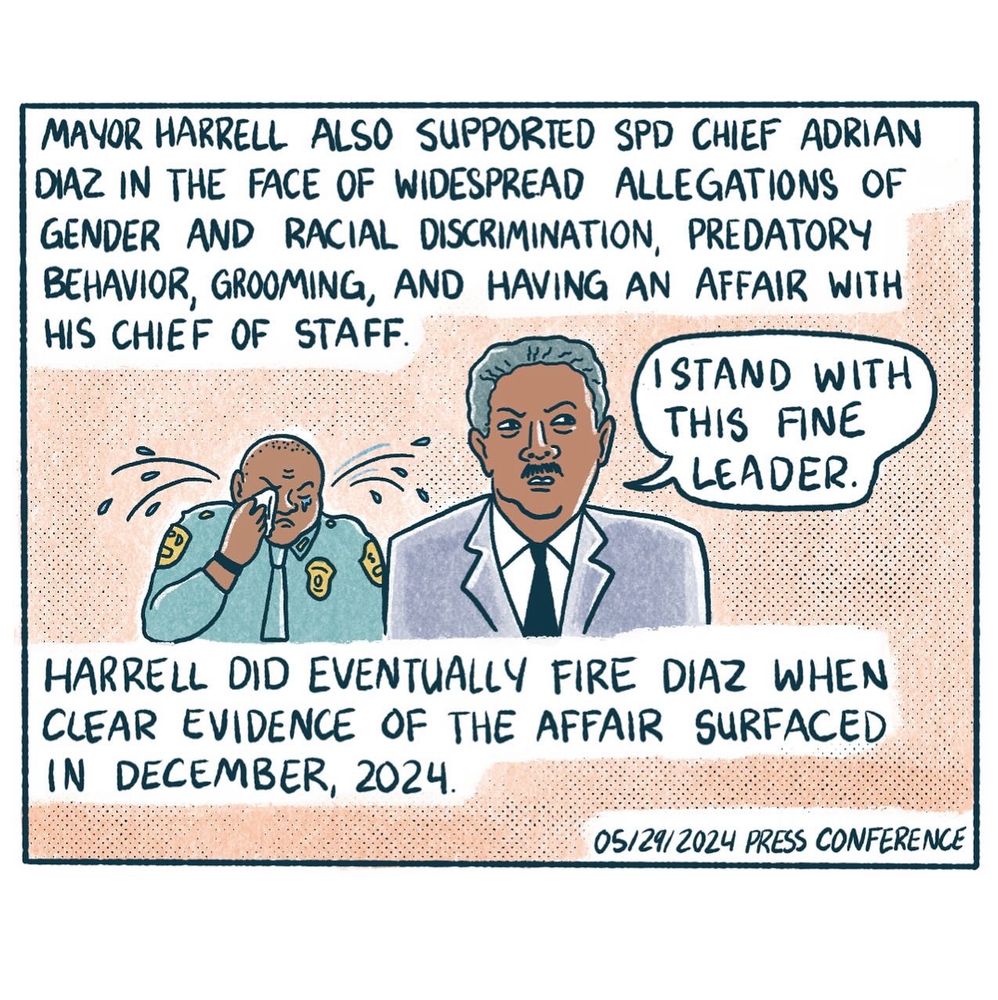 MAYOR HARRELL ALSO SUPPORTED SPD CHIEF ADRIAN DIAZ IN THE FACE OF WIDESPREAD ALLEGATIONS OF GENDER AND RACIAL DISCRIMINATION, PREDATORY BEHAVIOR, GROOMING, AND HAVING AN AFFAIR WITH HIS CHIEF OF STAFF.

" I STAND WITH THIS FINE LEADER." --Mayor Harrell. 

HARRELL DID EVENTUALLY FIRE DIAZ WHEN CLEAR EVIDENCE OF THE AFFAIR SURFACED IN DECEMBER, 2024.
05/29/2024 PRESS CONFERENCE