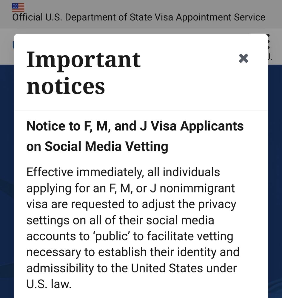 Important x
notices

Notice to F, M, and J Visa Applicants
on Social Media Vetting

Effective immediately, all individuals
applying for an F, M, or J nonimmigrant
visa are requested to adjust the privacy
settings on all of their social media
accounts to ‘public’ to facilitate vetting
necessary to establish their identity and
admissibility to the United States under
U.S. law.
