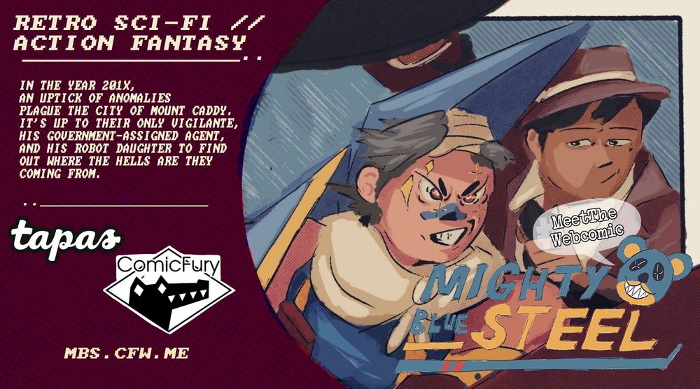 Meet the Webcomic of Mighty Blue Steel.

"Retro Sci-Fi,
Action Fantasy.

In the year 201x, an uptick of anomalies plague the city of Mount Caddy. It's up to their only vigilante, his government-assigned agent and his robot daughter to find out where the hells are they coming from."