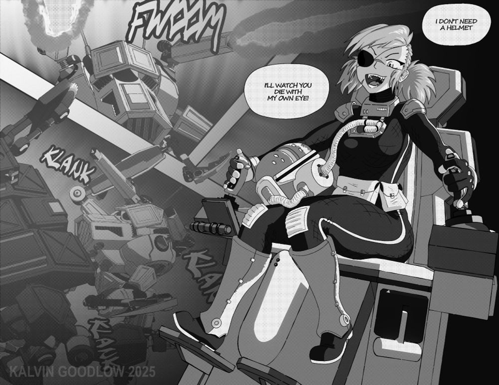 In a gray-scale image, a woman with an eye patch, facial scars and messy hair pulled back in short pig tails laughs with a wicked, sharp-toothed grin. Two speech bubbles appear near her head. Bubble 1: "I DON'T NEED A HELMET" Bubble 2: "I'LL WATCH YOU DIE WITH MY OWN EYE!" She wears a space suit with the helmet sitting in her lap. She sits in a command chair of a giant robot, gripping two control sticks, one in either hand. Her right foot stomps on the command chair's foot pedal while her other foot braces against the leg rest of the command chair. In the background, stylized manga panels reveal the mecha she is controlling. In the upper panel, the mech fires it's dorsal laser cannons towards the viewer with the lasers extending out of the manga panel. A sound effect caption reads "FWOOM." In the lower panel her mecha violently strikes an opponent with a sickle-like rock pick with another in the other hand, poised to deliver a follow-up blow. Several sound effect captions read "KLANK, KLANK, KLANK." A third panel extends into a black background behind the woman in the command chair.