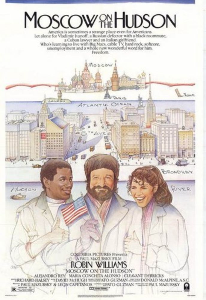 Movie Poster for ‘Moscow on the Hudson’

MOSCOW HUDSON
America is soe
des a strange place even foe Americans.
Let alone for Vadimir hasolt, a Russian defector with a black roommate. a Cuban Lawyer and an Italian girlfriend
who's learning to live with Big Macx, cable TV; hard rock, sofcore, unemplogisent and a whöle new wonderful woed for him
Freedom
Moscow
PA916
ATLANTIC OCEAN
HUDSON
BRONDWAY
RIVER
COUMBIA PICTURES Presents
A PAUL. MAZIRSKY FELM
ROBIN WILLIAMS
"MOSCOW ON THE HUDSON"
ALFJANDRO REY MARIA CONCHITA ALONSO CLEAVANT DERRICKS
"RICHARD HALSEY *EDAND MCHUGH BRASSPATO GAZMAN ATUE DONALD MCAIPINE, AS C MPM T MAZURSKY & LEON CAPETANOS NERATO GUZMAN "2 PM L MAZURSEY