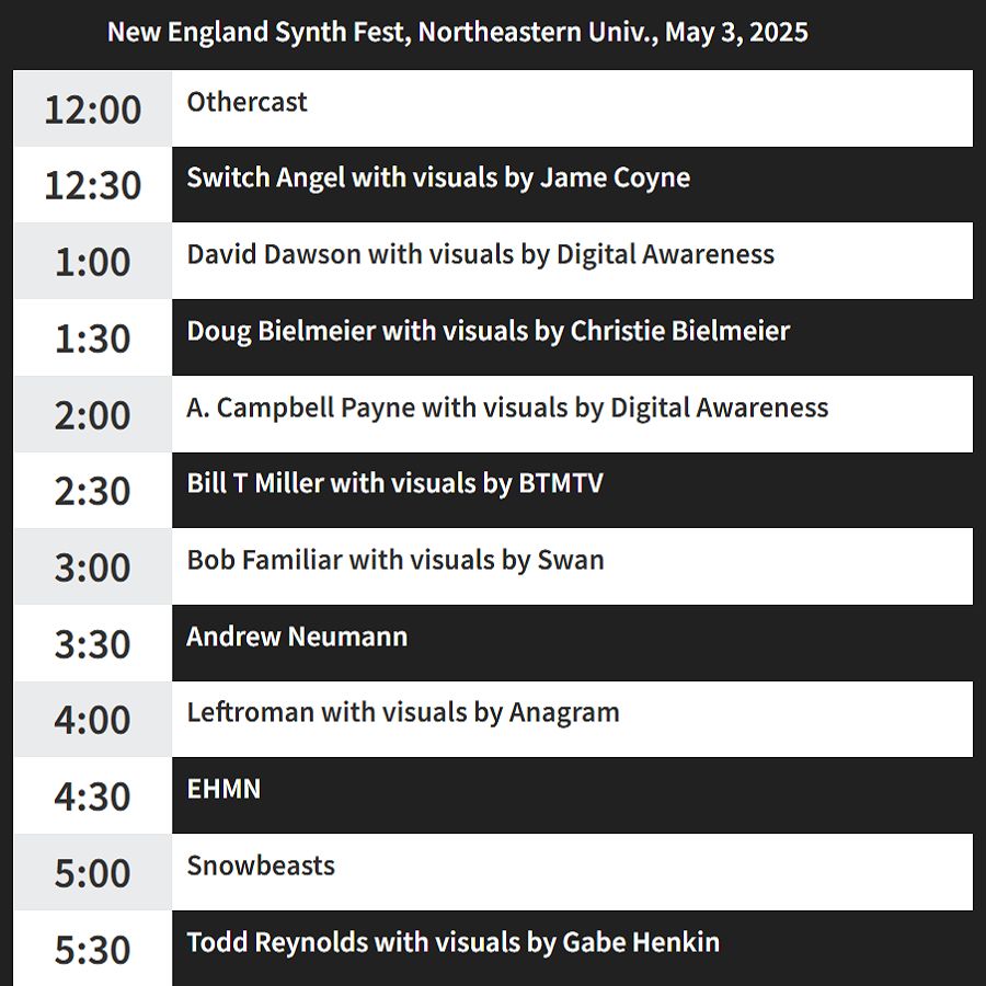 New England Synth Fest
Saturday, May 3, 2025
Ryder Hall Room 334
Northeastern University
11 Leon Street, Boston, Mass.

12:00 Othercast
12:30 Switch Angel with visuals by Jame Coyne
1:00 David Dawson with visuals by Digital Awareness
1:30 Doug Bielmeier with visuals by Christie Bielmeier
2:00 A. Campbell Payne with visuals by Digital Awareness
2:30 Bill T Miller with visuals by BTMTV
3:00 Bob Familiar with visuals by Swan
3:30 Andrew Neumann
4:00 Leftroman with visuals by Anagram
4:30 EHMN
5:00 Snowbeasts
5:30 Todd Reynolds with visuals by Gabe Henkin
