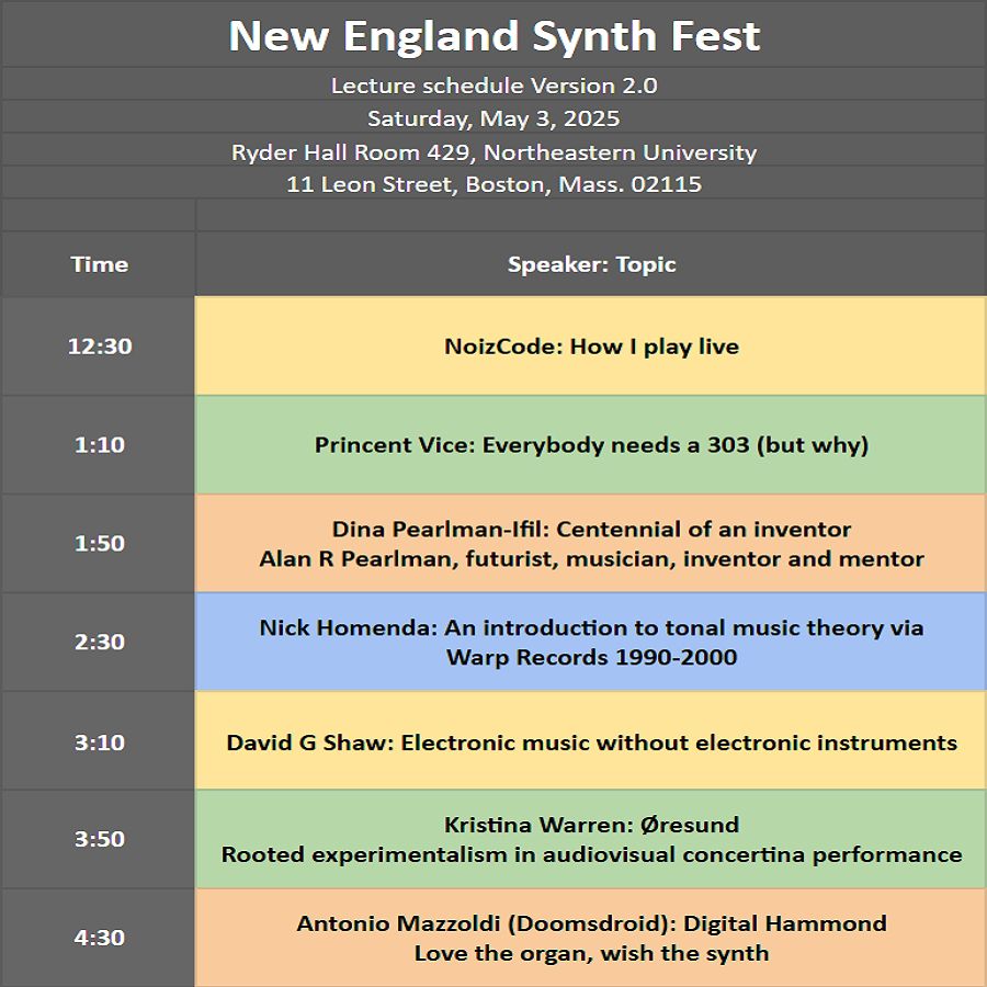 UPDATED Lecture schedule
New England Synth Fest	
Saturday, May 3, 2025	
Ryder Hall Room 429, Northeastern University	
11 Leon Street, Boston, Mass. 02115	
	
12:30 NoizCode -- How I play live
1:10 Princent Vice -- Everybody needs a 303 (but why)
1:50 Dina Pearlman-Ifil -- Centennial of an inventor: Alan R Pearlman, futurist, musician, inventor and mentor
2:30 Nick Homenda -- An introduction to tonal music theory via Warp Records 1990-2000
3:10 David G Shaw -- Electronic music without electronic instruments
3:50 Kristina Warren -- Øresund: Rooted experimentalism in audiovisual concertina performance
4:30 Antonio Mazzoldi (Doomsdroid) -- Digital Hammond: Love the organ, wish the synth
