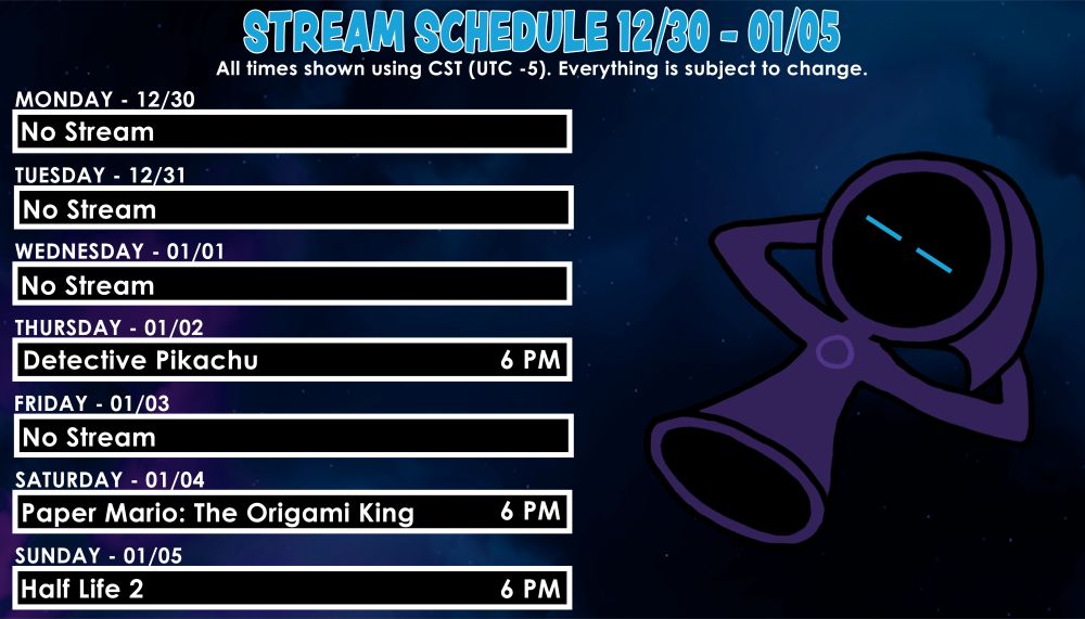 Stream Schedule for 12/30 to 01/05
All times in CST. Everything subject to change. 

Mon - No Stream
Tues - No Stream
Wed - No Stream
Thur - Detective Pikachu @ 6PM
Fri - No Stream
Sat - Paper Mario: The Origami King @ 6PM
Sun - Half Life 2 @ 6PM