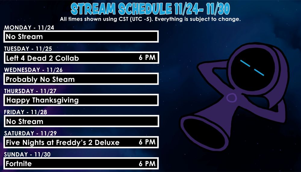 Stream Schedule for 11/24 to 11/30
All times in CST. Everything is subject to change. 

Mon - No Stream
Tues - Left 4 Dead 2 Collab @ 6PM
Wed - Probably No Stream
Thur - Happy Thanksgiving
Fri - No Stream
Sat - Five Nights at Freddy's 2 Deluxe @ 6PM
Sun - Fortnite @ 6PM