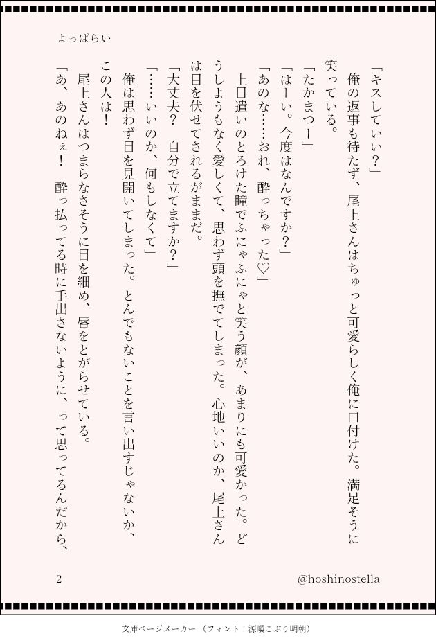 「キスしていい？」
　俺の返事も待たず、尾上さんはちゅっと可愛らしく俺に口付けた。満足そうに笑っている。
「たかまつー」
「はーい。今度はなんですか？」
「あのな……おれ、酔っちゃった♡」
　上目遣いのとろけた瞳でふにゃふにゃと笑う顔が、あまりにも可愛かった。どうしようもなく愛しくて、思わず頭を撫でてしまった。心地いいのか、尾上さんは目を伏せてされるがままだ。
「大丈夫？　自分で立てますか？」
「……いいのか、何もしなくて」
　俺は思わず目を見開いてしまった。とんでもないことを言い出すじゃないか、この人は！
　尾上さんはつまらなさそうに目を細め、唇をとがらせている。
「あ、あのねぇ！　酔っ払ってる時に手出さないように、って思ってるんだから、