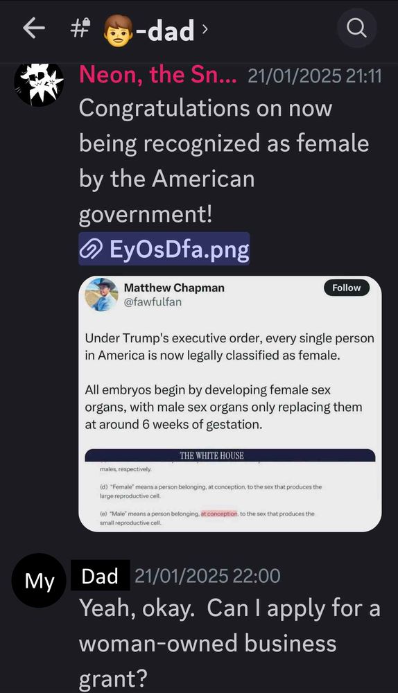 Me, to my dad: "Congratulations on now being recognized as female by the American government!"
[An image attachment explaining why Trump's new executive order could be intentionally misconstrued as classifying everyone as female]
My dad: "Yeah, okay. Can I apply for a woman-owned business grant?"