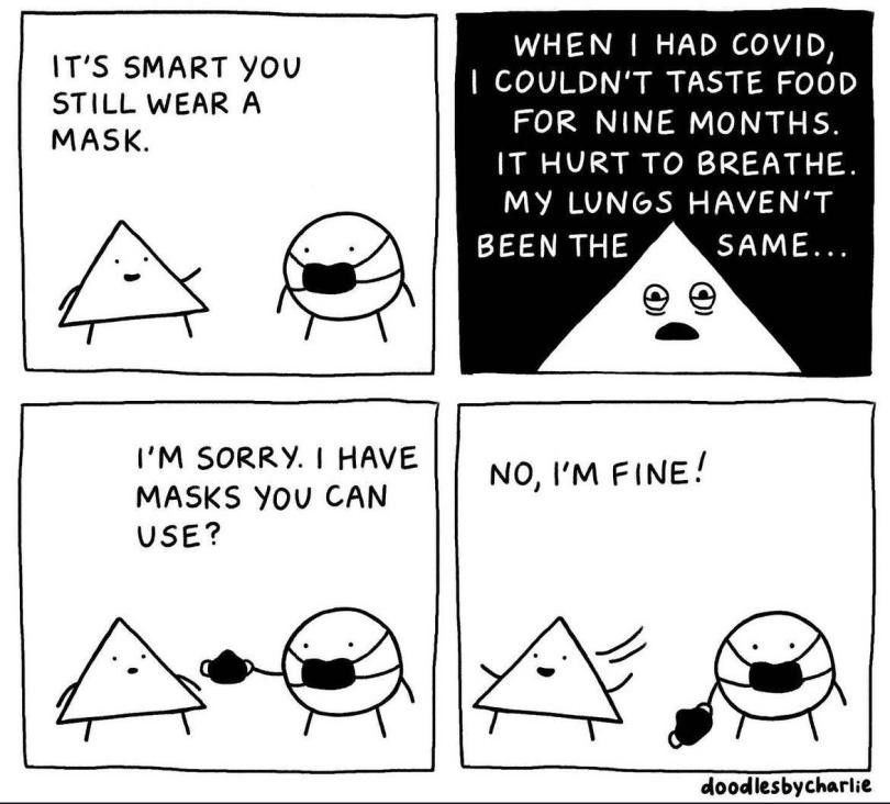Black and white 4 panel cartoon by artist doodles by Charlie. A triangle talking to a circle wearing a black mask standing against a white background.

Panel 1:
Triangle: IT'S SMART YOU STILL WEAR A MASK.

Panel 2: the only panel with a black background and white text. A close up of Triangle with squinty, baggy eyes:
WHEN I HAD COVID, I COULDN'T TASTE FOOD FOR NINE MONTHS.
IT HURT TO BREATHE. MY LUNGS HAVEN'T BEEN THE SAME...

Panel 3: back to white background and Circle is handing Triangle a mask:
I'M SORRY. I HAVE MASKS YOU CAN USE?

Panel 4: Triangle happily turns to walk away after replying: NO, I'M FINE!
