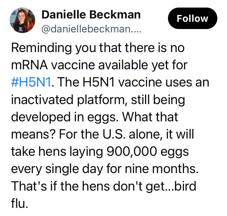 Bsky post by Danielle Beckman:

Reminding you that there is no mRNA vaccine available yet for #H5N1. The H5N1 vaccine uses an inactivated platform, still being developed in eggs. What that means? For the U.S. alone, it will take hens laying 900,000 eggs every single day for nine months. That's if the hens don't get...bird flu.