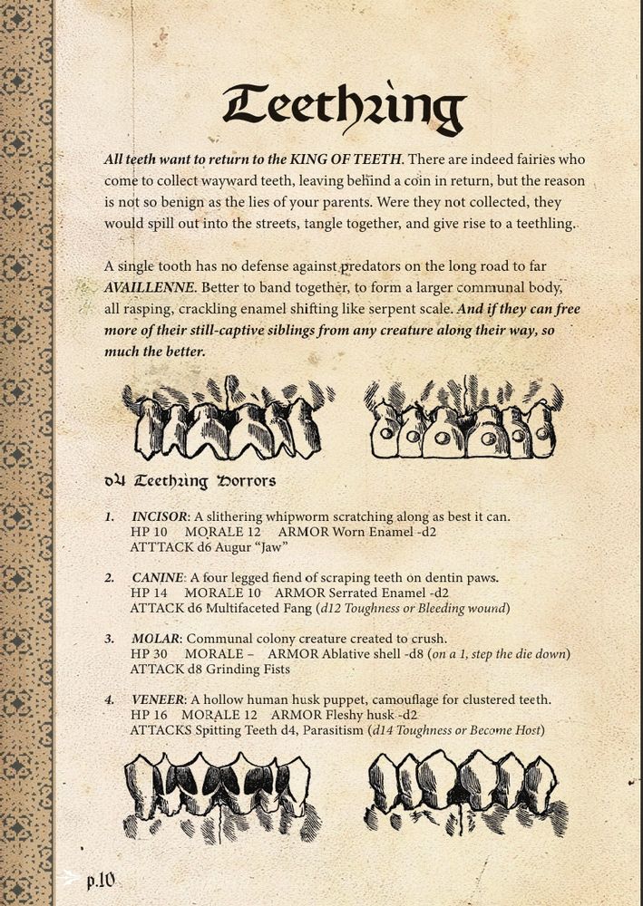 A page from Fe Borg's Shadowcatch zine titled "Teethling". A dental diagram serves as a border between an explanation of the creature and a d4 table of "Teethling Horrors"

"All teeth want to return to the KING OF TEETH. There are indeed fairies who come to collect wayward teeth, leaving behind a coin in return, but the reason is not so benign as the lies of your parents. Were they not collected, they would spill out into the streets, tangle together, and give rise to a teethling. 
A single tooth has no defense against predators on the long road to far 
AVAILLENNE. Better to band together, to form a larger communal body, 
all rasping, crackling enamel shifting like serpent scale And if they can free	
more of their still-captive siblings from any creature	along their way, so much the better."
