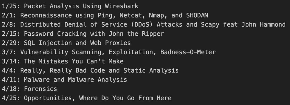 2/8: Distributed Denial of Service (DDoS) Attacks and Scapy feat John Hammond
2/15: Password Cracking with John the Ripper
2/29: SQL Injection and Web Proxies
3/7: Vulnerability Scanning, Exploitation, Badness-O-Meter
3/14: The Mistakes You Can't Make
4/4: Really, Really Bad Code and Static Analysis
4/11: Malware and Malware Analysis
4/18: Forensics
4/25: Opportunities, Where Do You Go From Here