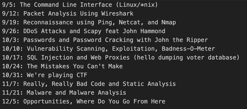 9/5: The Command Line Interface (Linux/*nix)

9/12: Packet Analysis Using Wireshark

9/19: Reconnaissance using Ping, Netcat, and Nmap

9/26: DDoS Attacks and Scapy feat John Hammond

10/3: Passwords and Password Cracking with John the Ripper

10/10: Vulnerability Scanning, Exploitation, Badness-O-Meter

10/17: SQL Injection and Web Proxies (hello dumping voter database)

10/24: The Mistakes You Can't Make

10/31: We're playing CTF

11/7: Really, Really Bad Code and Static Analysis

11/21: Malware and Malware Analysis

12/5: Opportunities, Where Do You Go From Here
