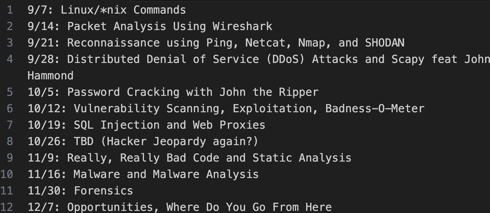 9/7: Linux/*nix Commands
9/14: Packet Analysis Using Wireshark
9/21: Reconnaissance using Ping, Netcat, Nmap, and SHODAN
9/28: Distributed Denial of Service (DDoS) Attacks and Scapy feat John Hammond
10/5: Password Cracking with John the Ripper
10/12: Vulnerability Scanning, Exploitation, Badness-O-Meter
10/19: SQL Injection and Web Proxies
10/26: TBD (Hacker Jeopardy again?)
11/9: Really, Really Bad Code and Static Analysis
11/16: Malware and Malware Analysis
11/30: Forensics
12/7: Opportunities, Where Do You Go From Here