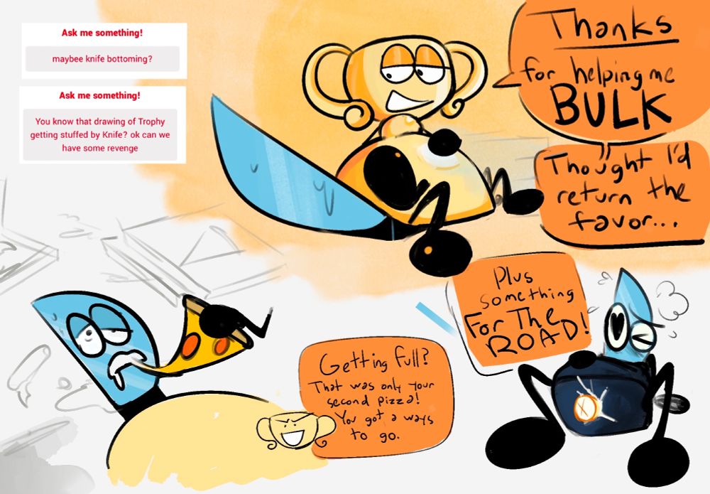 "Maybe Knife bottoming? You know that drawing of Trophy getting stuffed by Knife? ok can we have some revenge"

Big fat Trophy sitting on Knife's torso, legs crossed and hand on belly. He looks down at Knife and says "Thanks for helping me bulk, thought I'd return the favor..."

Then Trophy shoving a slice of pizza into Knife's mouth and saying "Getting full? That was only your second piece! You got a ways to go."

Finally Knife on his back with Trophy's cock cumming inside his slit as he says "Plus something for the road!"