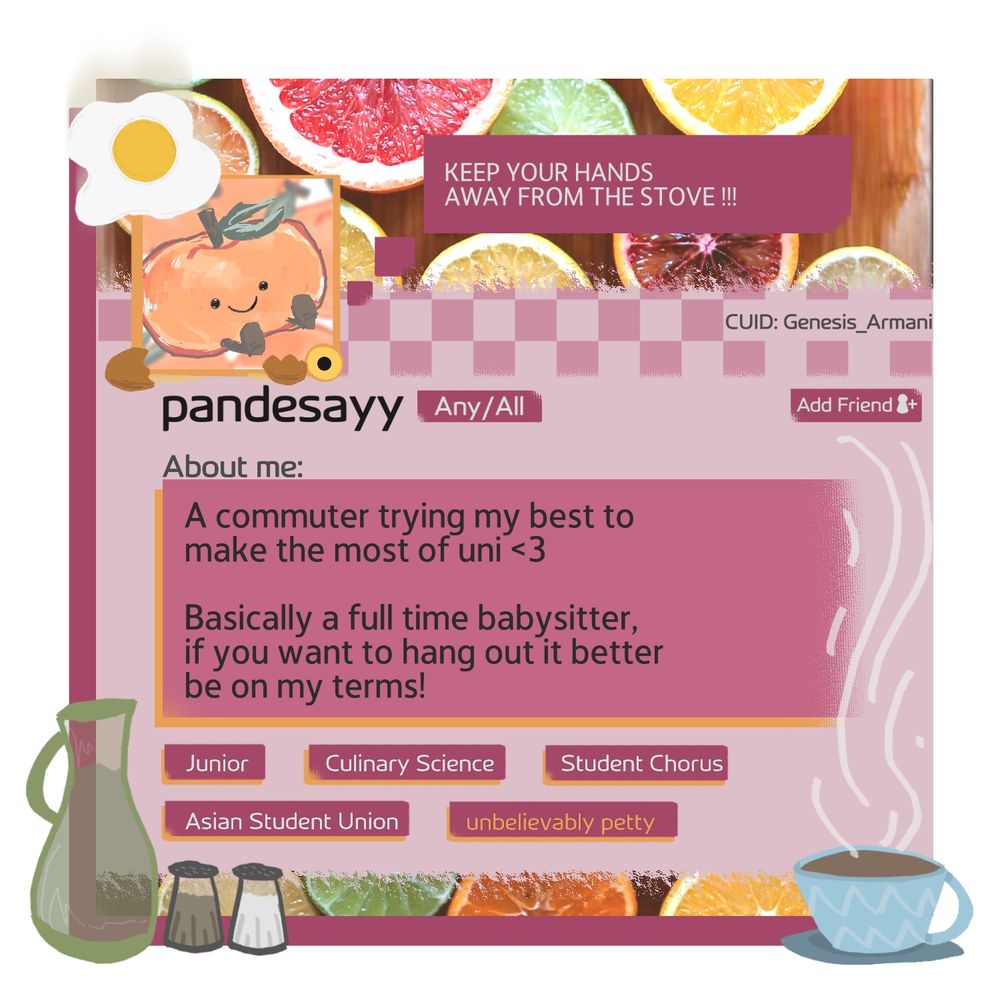 Status:
Keep your hands away from the stove!!!
Username and pronouns:
Pandesayy (any/all) 
About:
A commuter trying my best to make the most of uni <3
Basically a full time babysitter, if you want to hang out it better be on my terms!
Roles:
Junior, culinary science, student chorus, Asian student union, unbelievably petty 