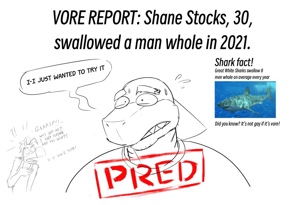 VORE ALERT: Shane Stocks, 30, swallowed a man whole in 2021. Stocks: “I-I just wanted to try it.” Gus in the background: “GAAASP! Why not me?! I keep asking and you won’t! Is it how I taste??” Shark fact! Great White Sharks swallow 8 men whole on average every year. Did you know? It’s not gay if it’s Vore!