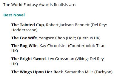 Screencap of text:
The World Fantasy Awards finalists are:

Best Novel

    The Tainted Cup, Robert Jackson Bennett (Del Rey; Hodderscape)
    The Fox Wife, Yangsze Choo (Holt; Quercus UK)
    The Bog Wife, Kay Chronister (Counterpoint; Titan UK)
    The Bright Sword, Lev Grossman (Viking; Del Rey UK)
    The Wings Upon Her Back, Samantha Mills (Tachyon)
