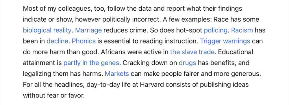 Screenshot of Pinker's NYT article under discussion, with text copied below. It includes hyperlinks to various scientific articles:
"Most of my colleagues, too, follow the data and report what their findings indicate or show, however politically incorrect. A few examples: Race has some biological reality. Marriage reduces crime. So does hot-spot policing. Racism has been in decline. Phonics is essential to reading instruction. Trigger warnings can do more harm than good. Africans were active in the slave trade. Educational attainment is partly in the genes. Cracking down on drugs has benefits, and legalizing them has harms. Markets can make people fairer and more generous.
For all the headlines, day-to-day life at Harvard consists of publishing ideas without fear or favor."