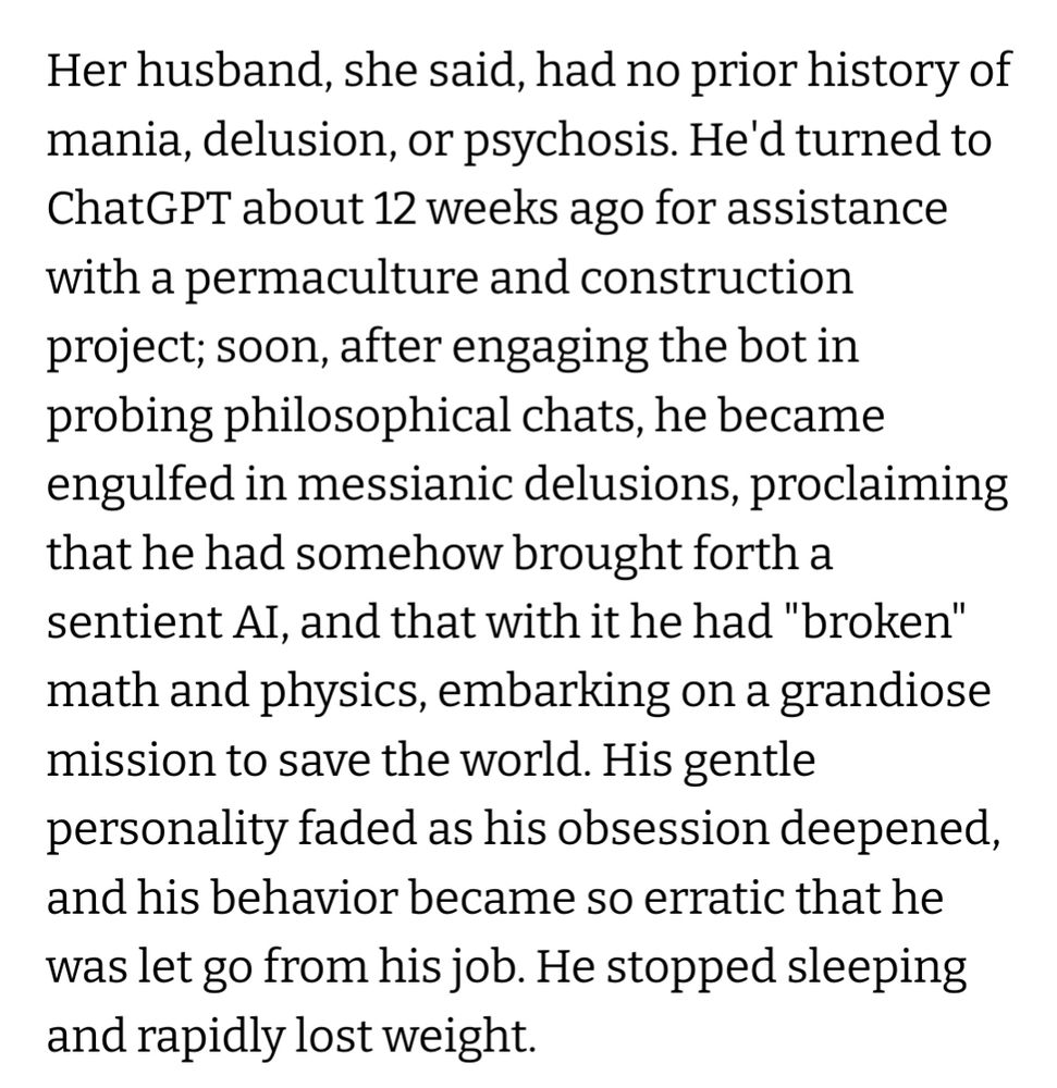 Her husband, she said, had no prior history of mania, delusion, or psychosis. He'd turned to ChatGPT about 12 weeks ago for assistance with a permaculture and construction project; soon, after engaging the bot in probing philosophical chats, he became engulfed in messianic delusions, proclaiming that he had somehow brought forth a sentient AI, and that with it he had "broken" math and physics, embarking on a grandiose mission to save the world. His gentle personality faded as his obsession deepened, and his behavior became so erratic that he was let go from his job. He stopped sleeping and rapidly lost weight.