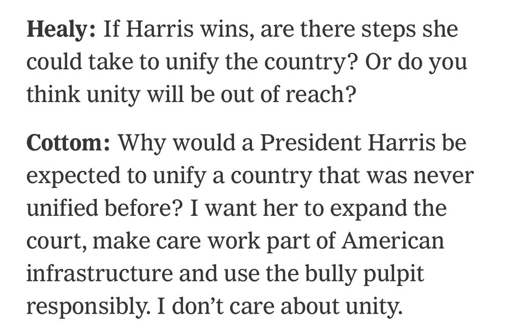 Image from NYTimes. Healy: If Harris wins, are there steps she could take to unify the country? Or do you think unity will be out of reach? Cottom: Why would a President Harris be expected to unify a country that was never unified before? I want her to expand the court, make care work part of American infrastructure and use the bully pulpit responsibly. I don't care about unity.