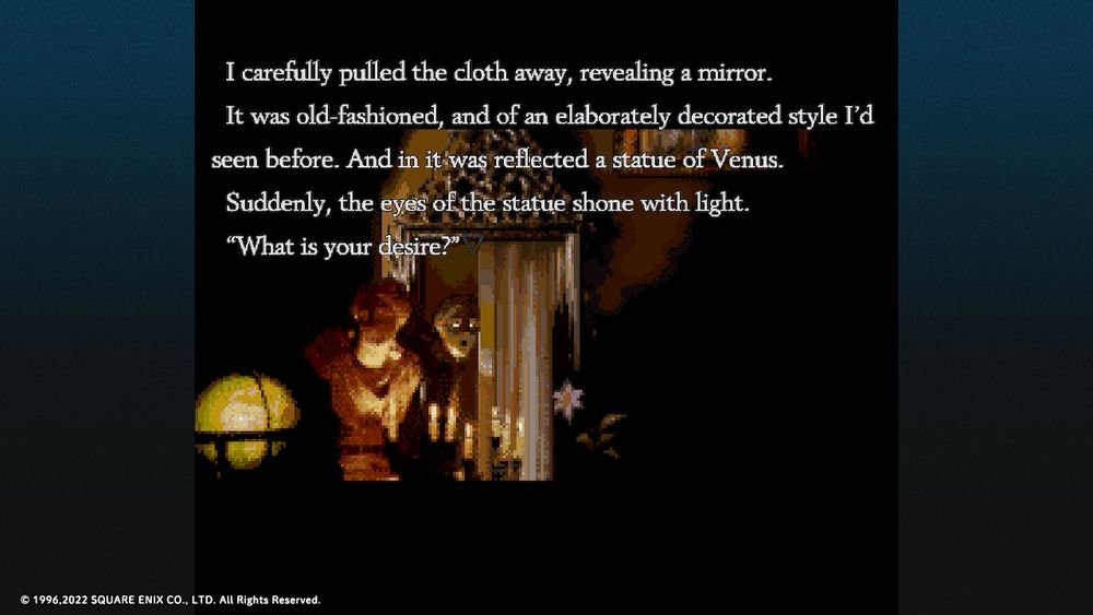 Screenshot from Radical Dreamers.

On screen text reads:

I carefully pulled the cloth away, revealing a mirror.
It was old-fashioned, and of an elaborately decorated style I'd seen before. And in it was reflected a statue of Venus.
Suddenly, the eyes of the statue shone with light.
"What is your desire?"

© 1996,2022 SQUARE ENIX CO., LTD. All Rights Reserved.