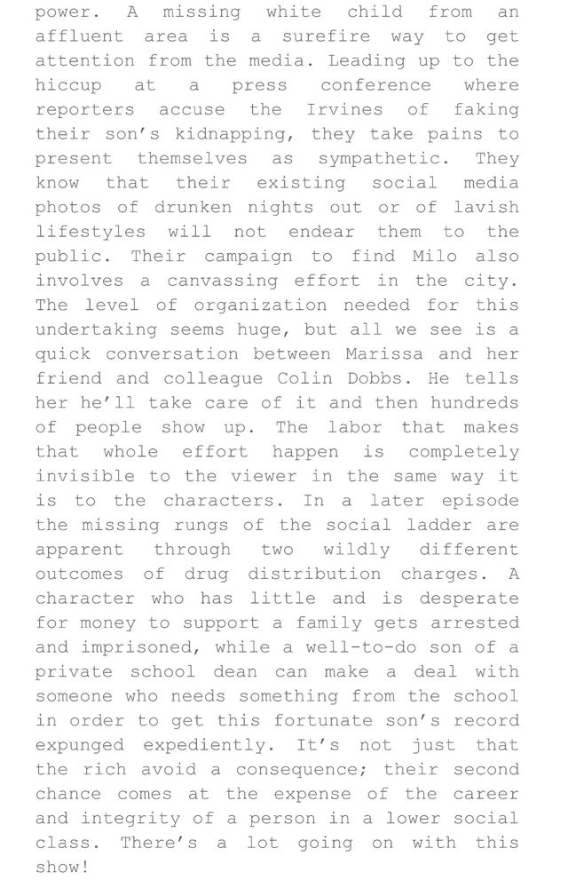 Screenshot of text from The Tall Rob Report’s review of #allherfault


A missing white child from an
affluent area is a surefire way to get attention from the media. Leading up to the hiccup at a press conference where reporters accuse the Irvines of faking their son's kidnapping, they take pains to present themselves as sympathetic. They
know that their existing
social
media
photos of drunken nights out or of lavish lifestyles will not endear them to the public. Their campaign to find Milo also involves a canvassing effort in the city.
The level of organization needed for this undertaking seems huge, but all we see is a quick conversation between Marissa and her friend and colleague Colin Dobbs. He tells her he'll take care of it and then hundreds of people show up. The labor that makes that whole effort happen is completely invisible to the viewer in the same way it is to the characters. In a later episode the missing rungs of the social ladder are apparent through two wildly different outcomes of drug distribution charges. A character who has little and is desperate for money to support a family gets arrested and imprisoned, while a well-to-do son of a private school dean can make a deal with someone who needs something from the school in order to get this fortunate son's record expunged expediently. It's not just that the rich avoid a consequence; their second chance comes at the expense of the career and integrity of a person in a lower social class. There's a lot going on with this show!