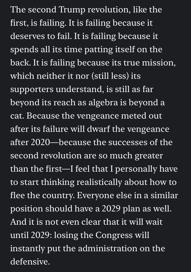 The second Trump revolution, like the
first, is failing. It is failing because it
deserves to fail. It is failing because it
spends all its time patting itself on the
back. It is failing because its true mission,
which neither it nor (still less) its
supporters understand, is still as far
beyond its reach as algebra is beyond a
cat. Because the vengeance meted out
after its failure will dwarf the vengeance
after 2020—because the successes of the
second revolution are so much greater
than the first—I feel that I personally have
to start thinking realistically about how to
flee the country. Everyone else in a similar
position should have a 2029 plan as well.
And itis not even clear that it will wait
until 2029: losing the Congress will
instantly put the administration on the
defensive.

