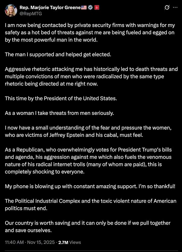 @RepMTG
I am now being contacted by private security firms with warnings for my safety as a hot bed of threats against me are being fueled and egged on by the most powerful man in the world.

The man I supported and helped get elected.

Aggressive rhetoric attacking me has historically led to death threats and multiple convictions of men who were radicalized by the same type rhetoric being directed at me right now.

This time by the President of the United States.

As a woman I take threats from men seriously.

I now have a small understanding of the fear and pressure the women, who are victims of Jeffrey Epstein and his cabal, must feel.

As a Republican, who overwhelmingly votes for President Trump‘s bills and agenda, his aggression against me which also fuels the venomous nature of his radical internet trolls (many of whom are paid), this is completely shocking to everyone.

My phone is blowing up with constant amazing support. I’m so thankful!

The Political Industrial Complex and the toxic violent nature of American politics must end.

Our country is worth saving and it can only be done if we pull together and save ourselves.