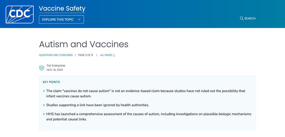 
Autism and Vaccines
Questions and Concerns | Page 2 of 9 | All pages
For Everyone
Nov. 19, 2025
Key points

    The claim "vaccines do not cause autism" is not an evidence-based claim because studies have not ruled out the possibility that infant vaccines cause autism.
    Studies supporting a link have been ignored by health authorities.
    HHS has launched a comprehensive assessment of the causes of autism, including investigations on plausible biologic mechanisms and potential causal links.
