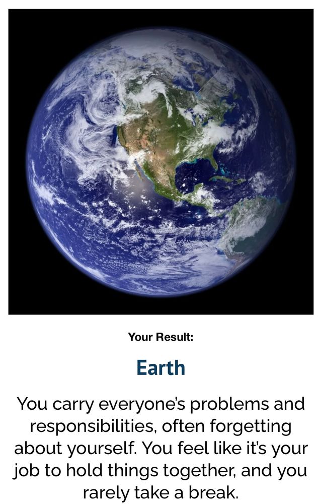 Your Result:
Earth

You carry everyone's problems and responsibilities, often forgetting about yourself. You feel like it's your job to hold things together, and you rarely take a break.