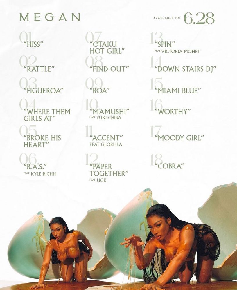 an image with the track list for MEGAN. at the bottom is two images of meg emerging from the egg shell, very similar to the first image (on hands and knees). the top says “MEGAN available on 6.28” and the tracks are as follows: 01 “HISS” 02 “RATTLE” 03 “FIGUEROA” 04 “WHERE THEM GIRLS AT” 05 “BROKE HIS HEART” 06 “B.A.S” feat Kyle Richh 07 “OTAKU HOT GIRL” 08 “FIND OUT” 09 “BOA” 10 “MAMUSHI” feat Yuki Chiba 11 “ACCENT” feat Glorilla 12 “PAPER TOGETHER” feat UGK 13 “SPIN” feat Victoria Monet 14 “DOWN STAIRS DJ” 15 “MIAMI BLUE” 16 “WORTHY” 17 “MOODY GIRL” 18 “COBRA”