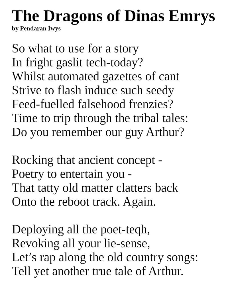 The Dragons of Dinas Emrys
by Pendaran Iwys

So what to use for a story 
In fright gaslit tech-today?
Whilst automated gazettes of cant
Strive to flash induce such seedy
Feed-fuelled falsehood frenzies?
Time to trip through the tribal tales:
Do you remember our guy Arthur?

Rocking that ancient concept -
Poetry to entertain you -
That tatty old matter clatters back 
Onto the reboot track. Again.

Deploying all the poet-teqh,
Revoking all your lie-sense,
Let’s rap along the old country songs:
Tell yet another true tale of Arthur.