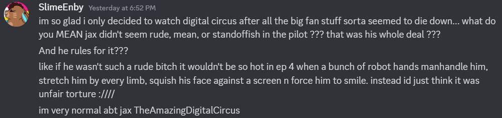 a discord screenshot of several messages from a user named SlimeEnby that read

"im so glad i only decided to watch digital circus after all the big fan stuff sorta seemed to die down... what do you MEAN jax didn't seem rude, mean, or standoffish in the pilot ??? that was his whole deal ???
And he rules for it???
like if he wasn't such a rude bitch it wouldn't be so hot in ep 4 when a bunch of robot hands manhandle him, stretch him by every limb, squish his face against a screen n force him to smile. instead id just think it was unfair torture :/
im very normal abt jax TheAmazingDigitalCircus