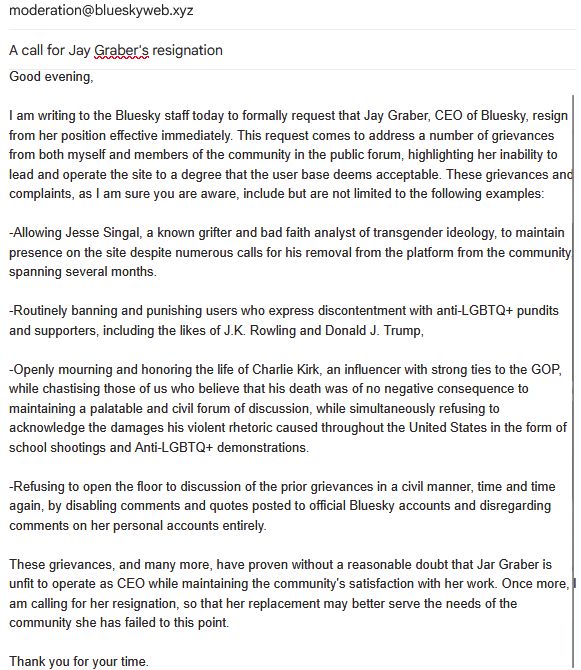 An E-mail to the moderation team of Bluesky, titled "A call for Jay Graber's resignation". 

The text is as follows:

"Good evening,

I am writing to the Bluesky staff today to formally request that Jay Graber, CEO of Bluesky, resign from her position effective immediately. This request comes to address a number of grievances from both myself and members of the community in the public forum, highlighting her inability to lead and operate the site to a degree that the user base deems acceptable. These grievances and complaints, as I am sure you are aware, include but are not limited to the following examples:

-Allowing Jesse Singal, a known grifter and bad faith analyst of transgender ideology, to maintain presence on the site despite numerous calls for his removal from the platform from the community, spanning several months.

-Routinely banning and punishing users who express discontentment with anti-LGBTQ+ pundits and supporters, including the likes of J.K. Rowling and Donald J. Trump, 

-Openly mourning and honoring the life of Charlie Kirk, an influencer with strong ties to the GOP, while chastising those of us who believe that his death was of no negative consequence to maintaining a palatable and civil forum of discussion, while simultaneously refusing to acknowledge the damages his violent rhetoric caused throughout the United States in the form of school shootings and Anti-LGBTQ+ demonstrations.

-Refusing to open the floor to discussion of the prior grievances in a civil manner, time and time again, by disabling comments and quotes posted to official Bluesky accounts and disregarding comments on her personal accounts entirely.

These grievances, and many more, have proven without a reasonable doubt that Jar Graber is unfit to operate as CEO while maintaining the community's satisfaction with her work. Once more, I am calling for her resignation, so that her replacement may better serve the needs of the community she has failed to this point."