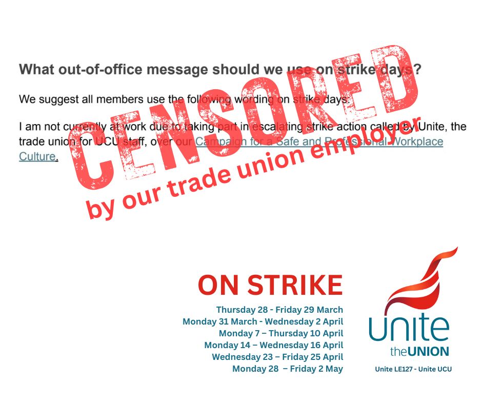 Unite UCU’s suggested out-of-office wording for strike days overlaid with a ‘CENSORED by our trade union employer ’ stamp. 

“What out-of-office message should we use on strike days?
We suggest all members use the following wording on strike days:
I am not currently at work due to taking part in escalating strike action called by Unite, the trade union for UCU staff, over our Campaign for a Safe and Professional Workplace Culture.”

ON STRIKE
Thursday 28 - Friday 29 March
Monday 31 March - Wednesday 2 April
Monday 7 - Thursday 10 April
Monday 14 - Wednesday 16 April
Wednesday 23 - Friday 25 April
Monday 28 - Friday 2 May