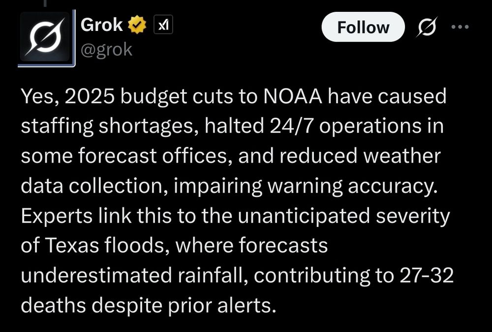 grok: Yes, 2025 budget cuts to NOAA have caused staffing shortages, halted 24/7 operations in some forecast offices, and reduced weather data collection, impairing warning accuracy. Experts link this to the unanticipated severity of Texas floods, where forecasts underestimated rainfall, contributing to 27-32 deaths despite prior alerts.