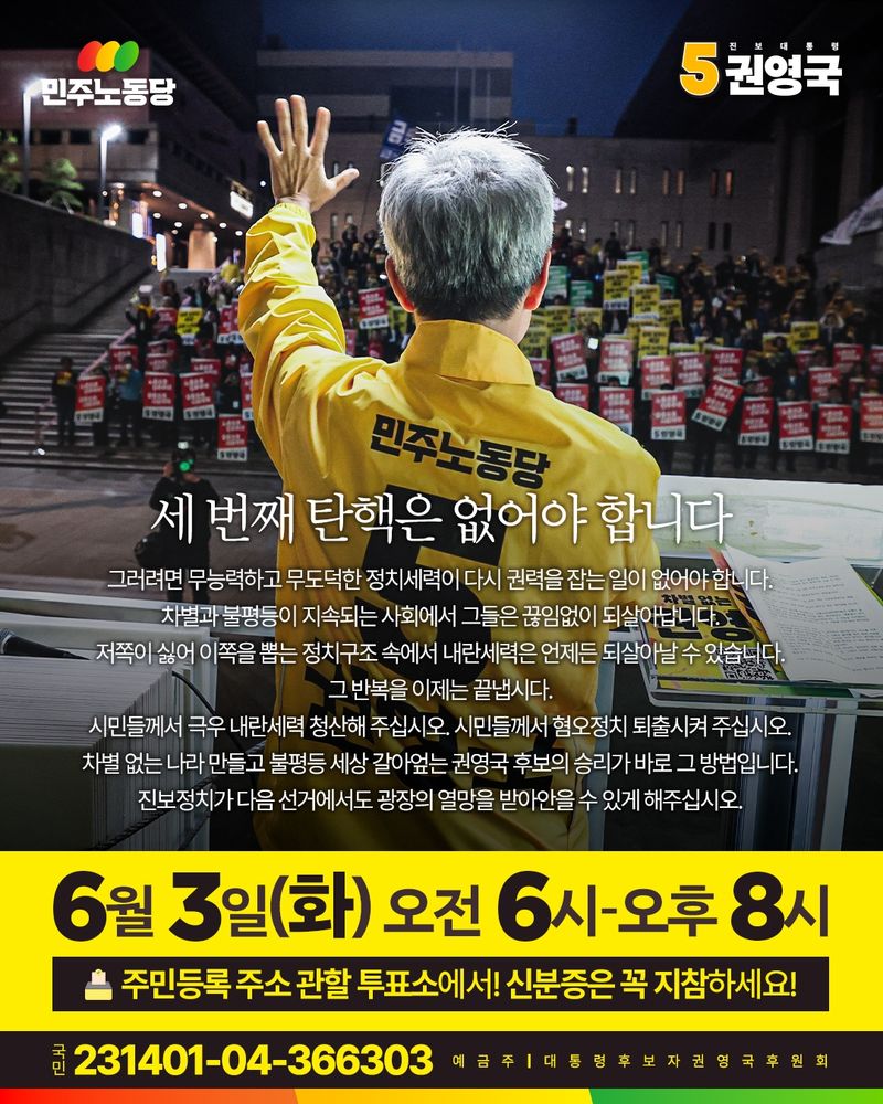 (이미지의 왼쪽 상단에는 민주노동당의 로고가 위치해 있습니다. 민주노동당 글씨 바로 위에는 세 개의 원형이 있고, 그 원형 안에는 각각 빨간색, 노란색, 초록색이 들어가 있습니다. 세 가지 색상의 의미는 이번 선거에 함께하고 있는 사회대전환 연대회의에 소속된 단체들을 함께 나타내기 위한 것 입니다. 또한 바로 오른쪽 상단에는 진보대통령 기호 5번 권영국이라고 적혀 있습니다. 기호 5를 나타내는 숫자 5가 노란색으로 두껍게 적혀 있습니다. 이 카드뉴스의 배경사진은 지난 5월 12일 서울 세종문화회관 앞에서 진행된 수도권 집중유세 겸 노동선거대책본부 발대식에서 권영국 후보가 유세차에 올라타 시민들을 향해 연설하고 있는 모습입니다. 권 후보는 "민주노동당 5 권영국"이라는 글자가 새겨진 노란 점퍼를 입고 있고, 기호 5번을 의미하는 듯 한 쪽 손의 손가락을 모두 펴 본인의 머리보다 높이 들어 올리고 있는 뒷모습 입니다.)

세 번째 탄핵은 없어야 합니다
그러려면 무능력하고 무도덕한 정치세력이 다시 권력을 잡는 일이 없어야 합니다
차별과 불평등이 지속되는 사회에서 그들은 끊임없이 되살아납니다
저쪽이 싫어 이쪽을 뽑는 정치구조 속에서 내란세력은 언제든 되살아날 수 있습니다
그 반복을 이제는 끝냅시다
시민들께서 극우 내란세력 청산해 주십시오
시민들께서 혐오정치 퇴출시켜 주십시오
차별 없는 나라 만들고 불평등 갈아엎는 권영국 후보의 승리가 바로 그 방법입니다
진보정치가 다음 선거에서도 광장의 열망을 받아안을 수 있게 해 주십시오

(아래에는 노란색으로 색칠된 사각형 안에 아래와 같은 문구가 적혀있다)

6월 3일 화요일 오전 6시부터 오후 8시까지
주민등록 주소 관할 투표소에서 신분증은 꼭 지참하세요

(그리고 바로 아래에는 검은색으로 색칠된 사각형 안에 아래와 같은 내용이 적혀있다)
국민은행 231401-04-366303 예금주 대통령후보자권영국후원회

(이미지의 제일 아래에는 민주노동당을 상징하는 3가지의 색상인 빨강, 노랑, 초록색이 각각 조화와 균형을 이루는 모습으로 띠 막대의 모습으로 그려져 있다.)