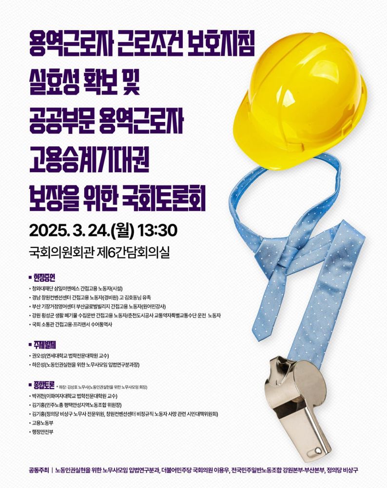“용역근로자 근로조건 보호지침 실효성 확보 및 공공부문 용역근로자 고용승계기대권 보장을 위한 국회토론회.“
2025년 3월 24일 월요일 13시 30분, 국회의원회관 제6간담회의실.
현장증언, 시설, 청와대재단 삼일이앤에스 간접고용 노동자, 경비원, 경남 창원컨벤션센터 간접고용 노동자 고 김호동님 유족, 원어민강사, 부산 기장거점영어센터 부산글로벌빌리지 간접고용 노동자, 강원 횡성군 생활 폐기물 수집운반 간접고용 노동자, 춘천도시공사 교통약자특별교통수단 운전 노동자, 국회 소통관 간접고용 프리랜서 수어통역사.
주제발제, 권오성 연세대학교 법학전문대학원 교수, 하은성 노동인권실현을 위한 노무사모임 입법연구분과장.
종합토론, 좌장 노동인권실현을 위한 노무사모임 회장 김성호 노무사, 박귀천 이화여자대학교 법학전문대학원 교수, 김기홍 민주노총 평택안성지역노동조합 위원장, 김기홍 정의당 비상구 노무사 전문위원, 창원컨벤션센터 비정규직 노동자 사망 관련 시민대책위원회, 고용노동부, 행정안전부.
공동주최, 노동인권실현을 위한 노무사모임 입법연구분과, 더불어민주당 국회의원 이용우, 전국민주일반노동조합 강원본부-부산본부, 정의당 비상구.
