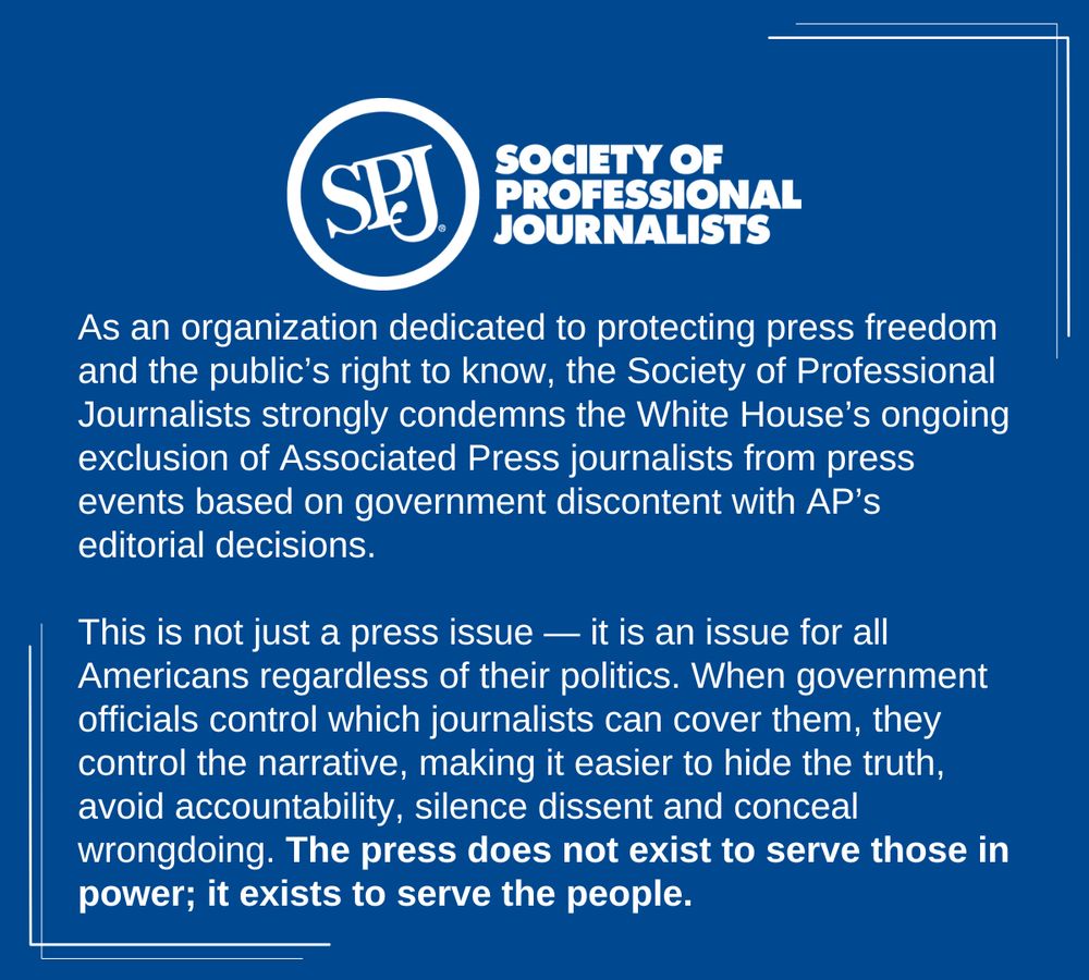 A blue background social media post that says: 
"As an organization dedicated to protecting press freedom and the public’s right to know, the Society of Professional Journalists strongly condemns the White House’s ongoing exclusion of Associated Press journalists from press events based on government discontent with AP’s editorial decisions.

This is not just a press issue — it is an issue for all Americans regardless of their politics. When government officials control which journalists can cover them, they control the narrative, making it easier to hide the truth, avoid accountability, silence dissent and conceal wrongdoing. The press does not exist to serve those in power; it exists to serve the people."