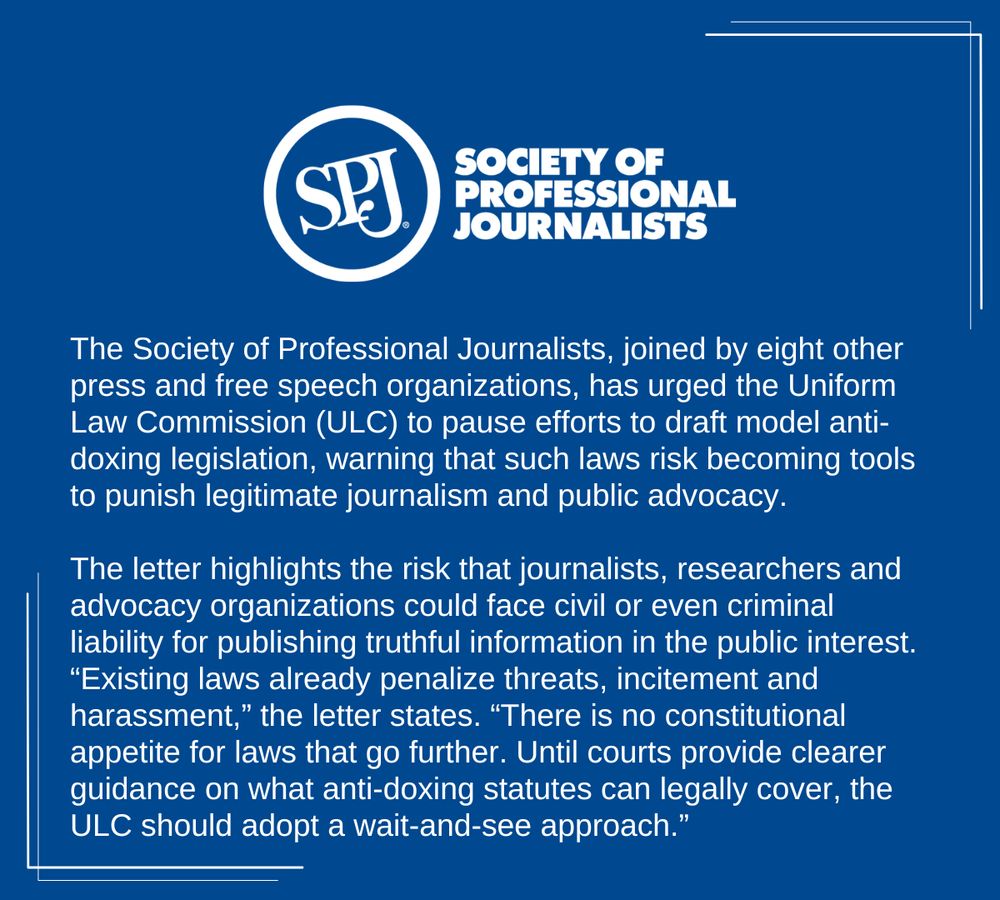 A blue background social card with the Society of Professional Journalists logo at the top. The text reads "The Society of Professional Journalists, joined by eight other press and free speech organizations, has urged the Uniform Law Commission (ULC) to pause efforts to draft model anti-doxing legislation, warning that such laws risk becoming tools to punish legitimate journalism and public advocacy.

The letter highlights the risk that journalists, researchers and advocacy organizations could face civil or even criminal liability for publishing truthful information in the public interest. “Existing laws already penalize threats, incitement and harassment,” the letter states. “There is no constitutional appetite for laws that go further. Until courts provide clearer guidance on what anti-doxing statutes can legally cover, the ULC should adopt a wait-and-see approach.”