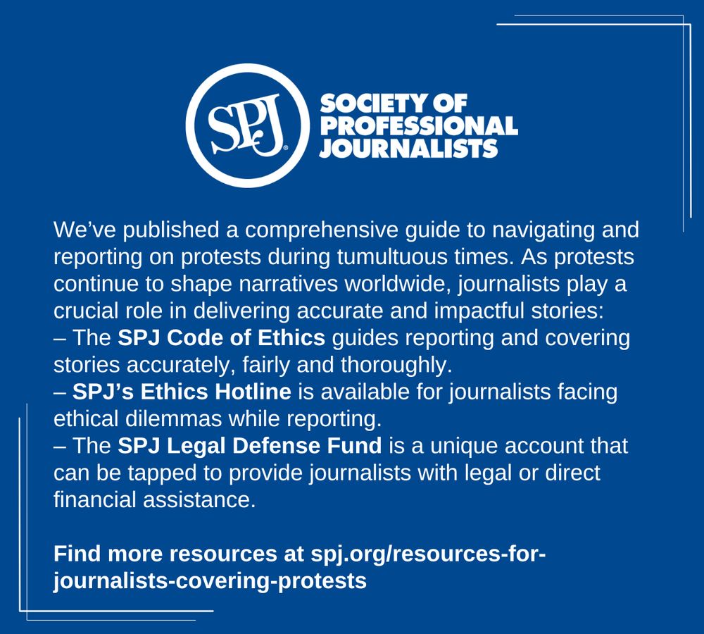 A blue social media card that reads "We’ve published a comprehensive guide to navigating and reporting on protests during tumultuous times. As protests continue to shape narratives worldwide, journalists play a crucial role in delivering accurate and impactful stories: 
– The SPJ Code of Ethics guides reporting and covering stories accurately, fairly and thoroughly.
– SPJ’s Ethics Hotline is available for journalists facing ethical dilemmas while reporting.
– The SPJ Legal Defense Fund is a unique account that can be tapped to provide journalists with legal or direct financial assistance.

Find more resources at spj.org/resources-for-journalists-covering-protests"
