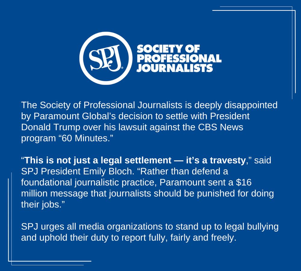 A blue social card with the SPJ logo on it. There's text that reads: The Society of Professional Journalists is deeply disappointed by Paramount Global’s decision to settle with President Donald Trump over his lawsuit against the CBS News program “60 Minutes.” 

“This is not just a legal settlement — it’s a travesty,” said SPJ President Emily Bloch. “Rather than defend a foundational journalistic practice, Paramount sent a $16 million message that journalists should be punished for doing their jobs.” SPJ urges all media organizations to stand up to legal bullying and uphold their duty to report fully, fairly and freely. 