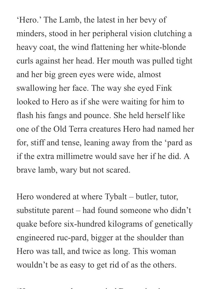 ‘Hero.’ The Lamb, the latest in her bevy of minders, stood in her peripheral vision clutching a heavy coat, the wind flattening her white-blonde curls against her head. Her mouth was pulled tight and her big green eyes were wide, almost swallowing her face. The way she eyed Fink looked to Hero as if she were waiting for him to flash his fangs and pounce. She held herself like one of the Old Terra creatures Hero had named her for, stiff and tense, leaning away from the ‘pard as if the extra millimetre would save her if he did. A brave lamb, wary but not scared.

Hero wondered at where Tybalt – butler, tutor, substitute parent – had found someone who didn’t quake before six-hundred kilograms of genetically engineered ruc-pard, bigger at the shoulder than Hero was tall, and twice as long. This woman wouldn’t be as easy to get rid of as the others.