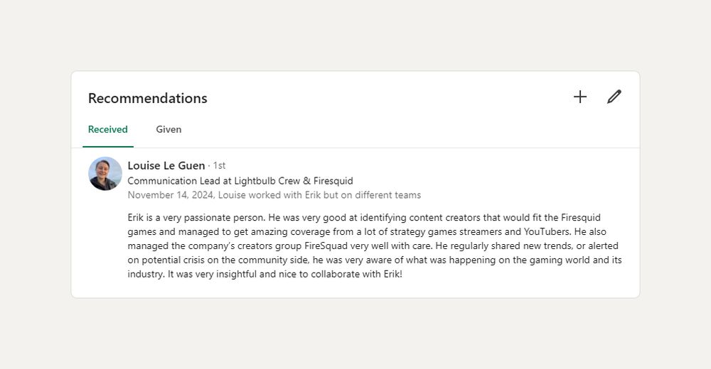 "Erik is a very passionate person. He was very good at identifying content creators that would fit the Firesquid games and managed to get amazing coverage from a lot of strategy games streamers and YouTubers. He also managed the company’s creators group FireSquad very well with care. He regularly shared new trends, or alerted on potential crisis on the community side, he was very aware of what was happening on the gaming world and its industry. It was very insightful and nice to collaborate with Erik!" - Louise, Communication Lead at Lightbulb Crew and Firesquid, 2024